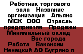 Работник торгового зала › Название организации ­ Альянс-МСК, ООО › Отрасль предприятия ­ Продажи › Минимальный оклад ­ 25 000 - Все города Работа » Вакансии   . Ненецкий АО,Бугрино п.